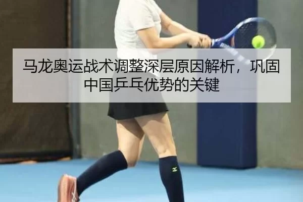 马龙奥运战术调整深层原因解析，巩固中国乒乓优势的关键